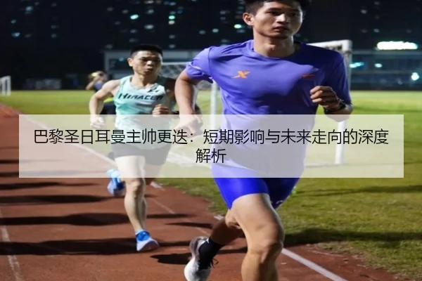 巴黎圣日耳曼主帅更迭：短期影响与未来走向的深度解析